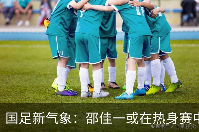 国足新气象：邵佳一或在热身赛中启用年轻新星，备战马尔代夫之战！